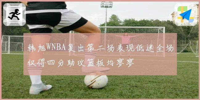 韩旭WNBA复出第二场表现低迷全场仅得四分助攻篮板均寥寥