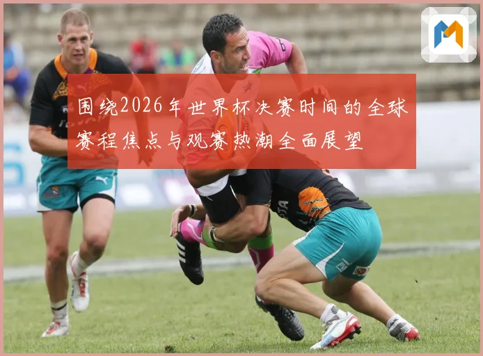 围绕2026年世界杯决赛时间的全球赛程焦点与观赛热潮全面展望