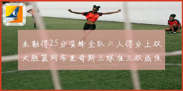 米勒得25分黄蜂全队六人得分上双大胜篮网布里奇斯三球准三双成焦点