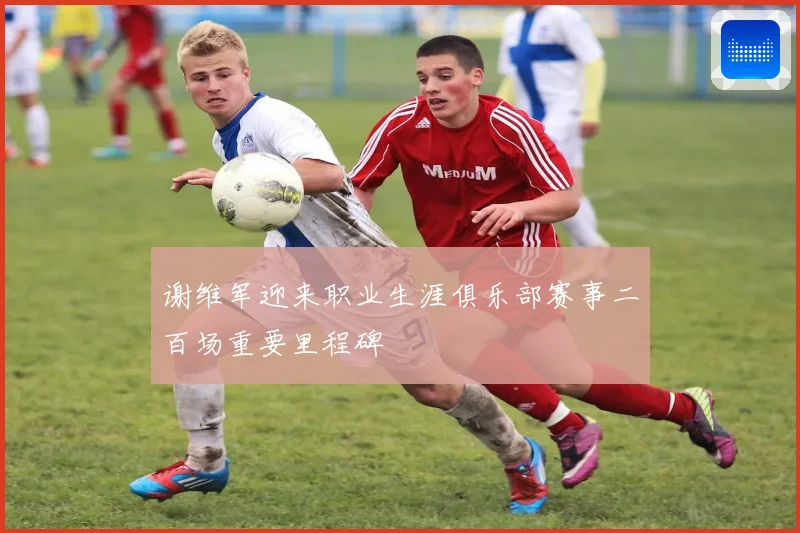 谢维军迎来职业生涯俱乐部赛事二百场重要里程碑