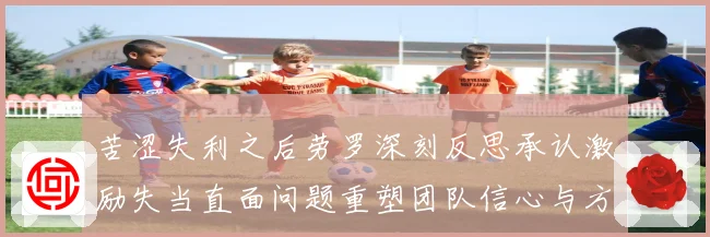 苦涩失利之后劳罗深刻反思承认激励失当直面问题重塑团队信心与方向
