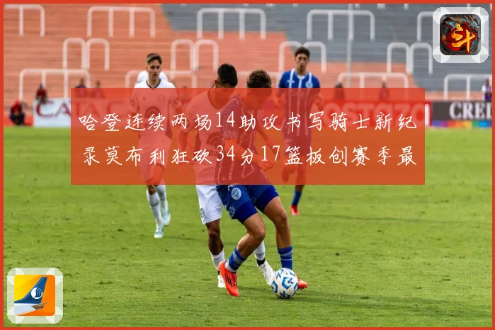 哈登连续两场14助攻书写骑士新纪录莫布利狂砍34分17篮板创赛季最佳