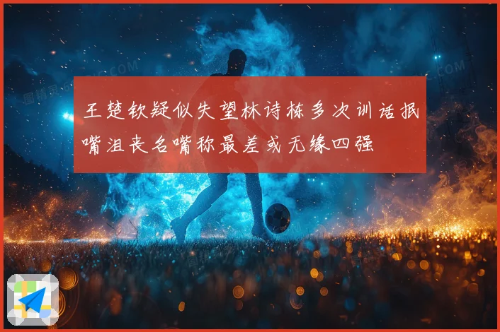 王楚钦疑似失望林诗栋多次训话抿嘴沮丧名嘴称最差或无缘四强