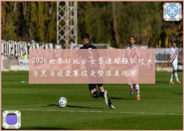2026世界杯比分全景追踪强队对决与黑马逆袭赛程走势深度观察